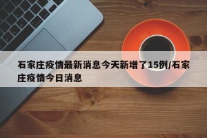 石家庄疫情最新消息今天新增了15例/石家庄疫情今日消息