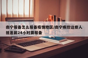 南宁报备怎么报备疫情地区/南宁疾控这些人抵邕前24小时需报备
