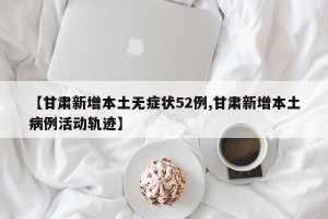 【甘肃新增本土无症状52例,甘肃新增本土病例活动轨迹】