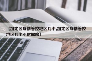 【加定区疫情管控地区几个,加定区疫情管控地区几个小时解除】