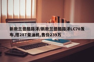 新款兰德酷路泽/新款兰德酷路泽LC70发布,搭28T柴油机,售价239万