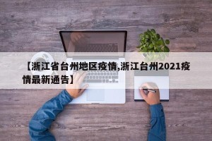【浙江省台州地区疫情,浙江台州2021疫情最新通告】