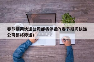 春节期间快递公司都将停运?(春节期间快递公司都将停运)