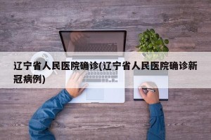 辽宁省人民医院确诊(辽宁省人民医院确诊新冠病例)