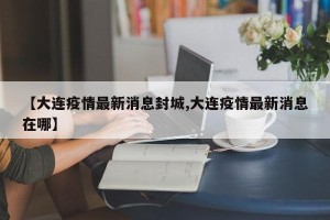【大连疫情最新消息封城,大连疫情最新消息在哪】