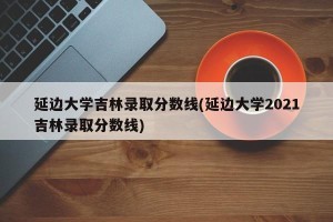 延边大学吉林录取分数线(延边大学2021吉林录取分数线)