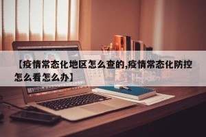 【疫情常态化地区怎么查的,疫情常态化防控怎么看怎么办】