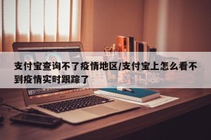 支付宝查询不了疫情地区/支付宝上怎么看不到疫情实时跟踪了