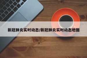 新冠肺炎实时动态/新冠肺炎实时动态地图