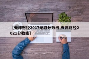 【天津财经2017录取分数线,天津财经2021分数线】
