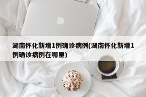 湖南怀化新增1例确诊病例(湖南怀化新增1例确诊病例在哪里)