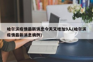 哈尔滨疫情最新消息今天又增加9人(哈尔滨疫情最新消息病例)