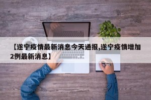 【遂宁疫情最新消息今天通报,遂宁疫情增加2例最新消息】