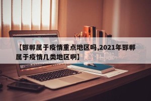 【邯郸属于疫情重点地区吗,2021年邯郸属于疫情几类地区啊】