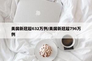 美国新冠超632万例/美国新冠超796万例