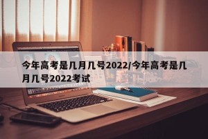 今年高考是几月几号2022/今年高考是几月几号2022考试