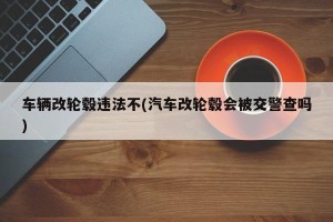 车辆改轮毂违法不(汽车改轮毂会被交警查吗)