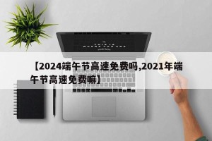 【2024端午节高速免费吗,2021年端午节高速免费嘛】