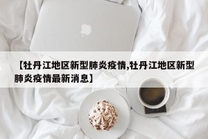 【牡丹江地区新型肺炎疫情,牡丹江地区新型肺炎疫情最新消息】