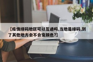 【疫情绿码地区可以互通吗,当地是绿码,到了其他地方会不会变颜色?】