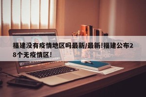 福建没有疫情地区吗最新/最新!福建公布28个无疫情区!