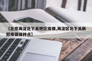 【北京海淀北下关地区疫情,海淀区北下关新冠疫苗接种点】