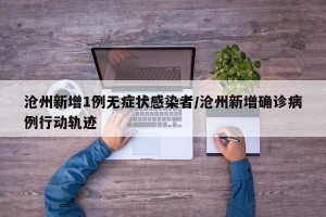 沧州新增1例无症状感染者/沧州新增确诊病例行动轨迹