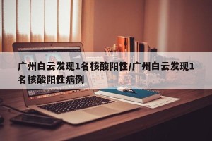 广州白云发现1名核酸阳性/广州白云发现1名核酸阳性病例