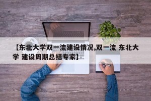 【东北大学双一流建设情况,双一流 东北大学 建设周期总结专家】