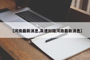 【河南最新消息,高速封路河南最新消息】
