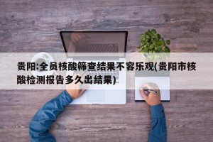 贵阳:全员核酸筛查结果不容乐观(贵阳市核酸检测报告多久出结果)