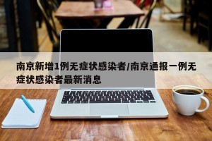 南京新增1例无症状感染者/南京通报一例无症状感染者最新消息