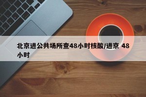 北京进公共场所查48小时核酸/进京 48小时