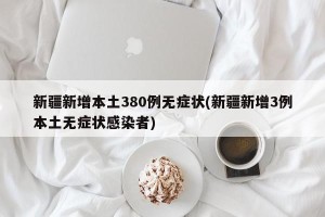 新疆新增本土380例无症状(新疆新增3例本土无症状感染者)