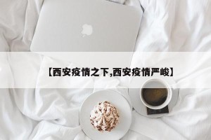 【西安疫情之下,西安疫情严峻】
