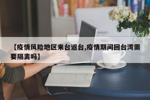 【疫情风险地区来台返台,疫情期间回台湾需要隔离吗】