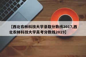 【西北农林科技大学录取分数线2017,西北农林科技大学高考分数线2019】