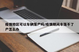 疫情地区可以车辆落户吗/疫情期间车落不了户怎么办