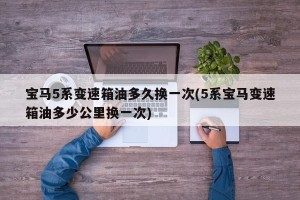 宝马5系变速箱油多久换一次(5系宝马变速箱油多少公里换一次)