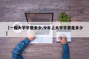 【一般大学学费多少,今年上大学学费是多少】