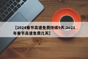 【2024春节高速免费持续9天,2o21年春节高速免费几天】