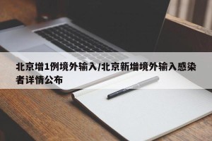 北京增1例境外输入/北京新增境外输入感染者详情公布