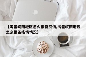 【出差皖南地区怎么报备疫情,出差皖南地区怎么报备疫情情况】