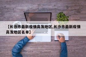 【长沙市最新疫情高发地区,长沙市最新疫情高发地区名单】