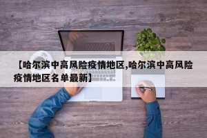 【哈尔滨中高风险疫情地区,哈尔滨中高风险疫情地区名单最新】