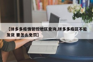 【拼多多疫情管控地区查询,拼多多疫区不能发货 要怎么免罚】