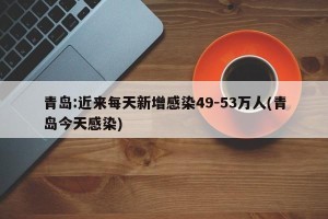 青岛:近来每天新增感染49-53万人(青岛今天感染)