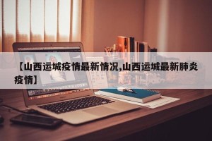 【山西运城疫情最新情况,山西运城最新肺炎疫情】