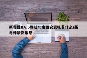 新毒株BA.5登陆北京西安意味着什么/新毒株最新消息