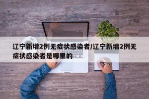 辽宁新增2例无症状感染者/辽宁新增2例无症状感染者是哪里的